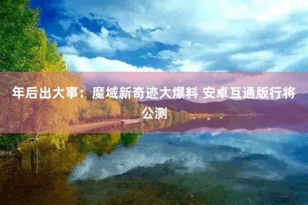 年后出大事：魔域新奇迹大爆料 安卓互通版行将公测