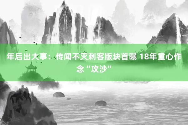 年后出大事：传闻不灭刺客版块首曝 18年重心作念“攻沙”