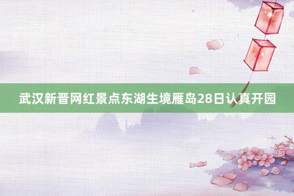 武汉新晋网红景点东湖生境雁岛28日认真开园