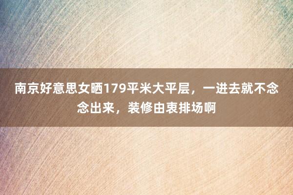 南京好意思女晒179平米大平层，一进去就不念念出来，装修由衷排场啊