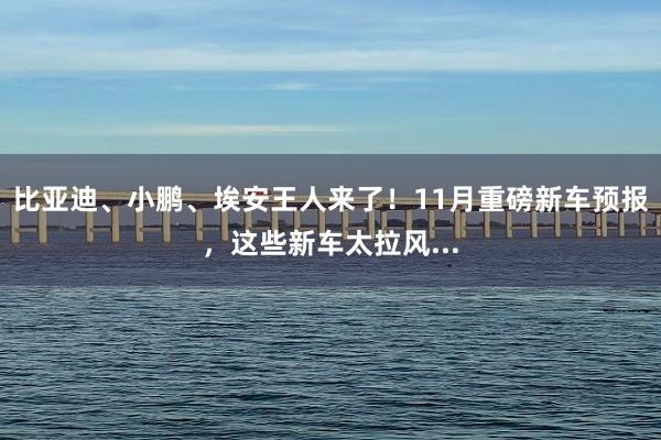 比亚迪、小鹏、埃安王人来了！11月重磅新车预报，这些新车太拉风...