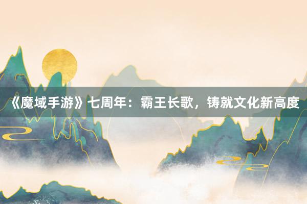 《魔域手游》七周年：霸王长歌，铸就文化新高度