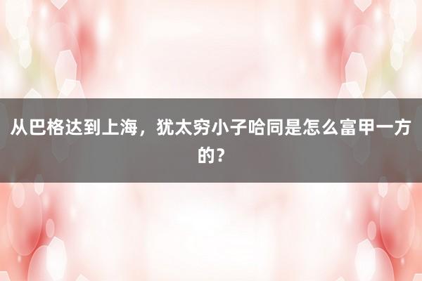 从巴格达到上海，犹太穷小子哈同是怎么富甲一方的？