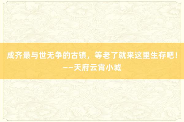 成齐最与世无争的古镇，等老了就来这里生存吧！——天府云霄小城