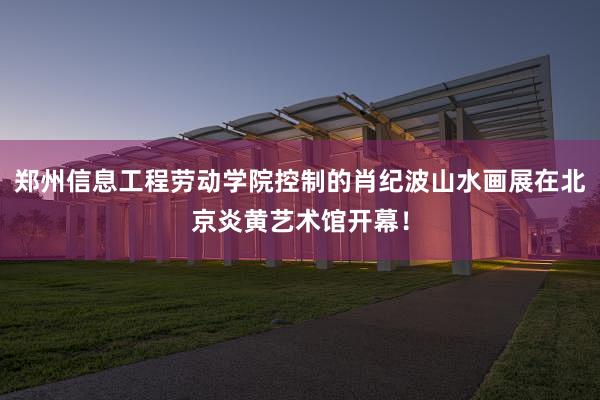 郑州信息工程劳动学院控制的肖纪波山水画展在北京炎黄艺术馆开幕！